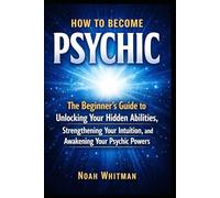 How to Become Psychic: The Beginner's Guide to Unlocking Your Hidden Abilities, Strengthening Your Intuition, and Awakening Your Psychic Powers