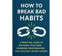 How to Break Bad Habits:: A Practical Guide to Rewiring Your Mind, Changing Your Behavior, and Building Lasting Change