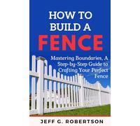 HOW TO BUILD A FENCE: Mastering Boundaries, A Step-by- Step Guide to Crafting Your Perfect Fence