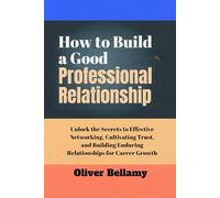 How to Build a good Professional Relationship: Unlock the Secrets to Effective Networking, Cultivating Trust, and Building Enduring Relationships for Career Growth