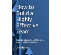 How to Build a Highly Effective Team: Practical lessons for small business owners and entrepreneurs