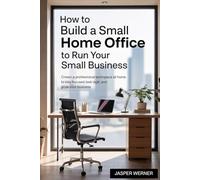 How To Build A Small Home Office To Run Your Small Business: Create a Professional Workspace at Home to Stay Focused, Look Legit, and Grow Your Business