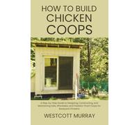 How to Build Chicken Coops: A Step-by-Step Guide to Designing, Constructing, and Maintaining Safe, Affordable, and Predator-Proof Coops for Backyard Chickens