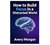 How To Build Focus in a Distracted World: A Step-by-Step Guide to Mastering Concentration in the Digital Age
