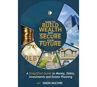 HOW TO BUILD WEALTH AND SECURE YOUR FUTURE: A Simplified Guide to Money, Debts, Investments and Estate Planning