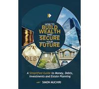 HOW TO BUILD WEALTH AND SECURE YOUR FUTURE: A Simplified Guide to Money, Debts, Investments and Estate Planning