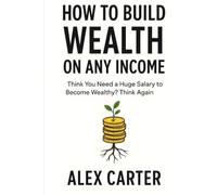 How to Build Wealth on Any Income: Think You Need a Huge Salary to Become Wealthy? Think Again (The Wealth Series)