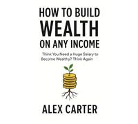 How to Build Wealth on Any Income: Think You Need a Huge Salary to Become Wealthy? Think Again (The Wealth Series)