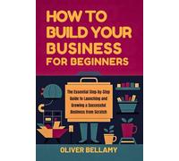 How to Build your Business for Beginners: The Essential Step-by-Step Guide to Launching and Growing a Successful Business from Scratch