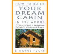 How to Build Your Dream Cabin in the Woods: The Ultimate Guide to Building and Maintaining a Backcountry Getaway