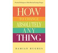 How to Change Absolutely Anything: Practical Techniques to Make Real and Lasting Changes