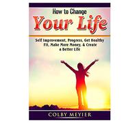 How to Change your Life: Self Improvement, Progress, Get Healthy, Fit, Make More Money, & Create a Better Life