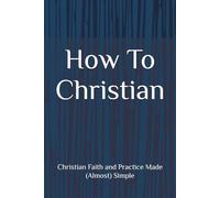 How To Christian: Christian Faith and Practice Made (Almost) Simple