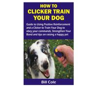 HOW TO CLICKER TRAIN YOUR DOG: Guide to Using Positive Reinforcement and a Clicker to Train Your Dog to obey your commands, Strengthen Your Bond and tips on raising a happy pet