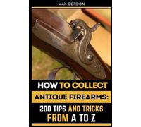 How to Collect Antique Firearms: 200 Tips and Tricks from A to Z