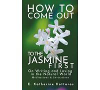 How to Come Out to the Jasmine First: ON WRITING AND LOVING IN THE NATURAL WORLD Meditations and Invitations
