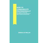 HOW TO COMMUNICATE PROFESSIONALLY: your guide to improving, developing and learning how to talk to anyone professionally