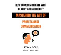 How to Communicate With Clarity and Authority: Mastering the Art of Professional Communication