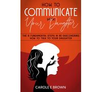 How To Communicate With Your Daughter: The 6 Fundamental Steps In Re-Discovering How To Talk To Your Daughter