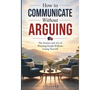 HOW TO COMMUNICATE WITHOUT ARGUING: The Science and Art of Winning People Without Losing Yourself!