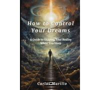 How to Control Your Dreams: A Guide to Lucid Dreaming and Shaping Your Reality While You Sleep