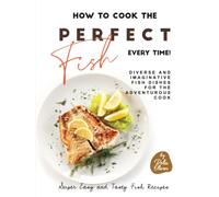 How to Cook the Perfect Fish Every Time!: Diverse and Imaginative Fish Dishes for the Adventurous Cook (Super Easy and Tasty Fish Recipes)