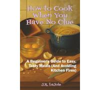 How to Cook When You Have No Clue: A Beginner's Guide to Easy, Tasty Meals (And Avoiding Kitchen Fires)