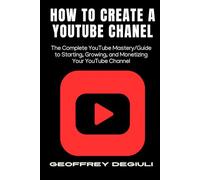 How To Create A YouTube Chanel: The Complete YouTube Mastery/Guide to Starting, Growing, and Monetizing Your YouTube Channel
