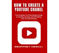 How To Create A YouTube Chanel: The Complete YouTube Mastery/Guide to Starting, Growing, and Monetizing Your YouTube Channel