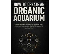 How to Create an Organic Aquarium: A Step-by-Step Natural Guide to Setting Up a Balanced Ecosystem With Clear Water, Healthy Fish, and Live Plants Without Harsh Chemicals