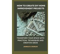 HOW TO CREATE DIY HOME IMPROVEMENT PROJECTS: Transform Your Space with Practical Techniques and Creative Ideas
