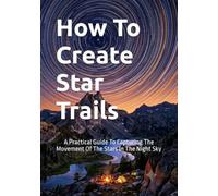 How To Create Star Trails: A Practical Guide To Capturing The Movement Of The Stars In The Night Sky (The Complete Photography Guide Series)