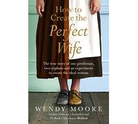How to Create the Perfect Wife: The True Story of One Gentleman, Two Orphans and an Experiment to Create the Ideal Woman