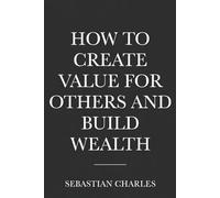 HOW TO CREATE VALUE FOR OTHERS AND BUILD WEALTH: The Modern Guide to Entrepreneurship, and Financial Success
