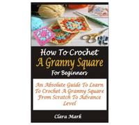 HOW TO CROCHET A GRANNY SQUARE FOR BEGINNERS: AN ABSOLUTE GUIDE TO LEARN TO CROCHET A GRANNY SQUARE FROM SCRATCH TO ADVANCE LEVEL