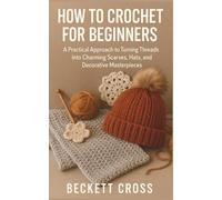 HOW TO CROCHET FOR BEGINNERS: A Practical Approach to Turning Threads into Charming Scarves, Hats, and Decorative Masterpieces