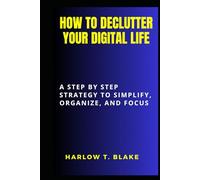 HOW TO DECLUTTER YOUR DIGITAL LIFE: A Step by Step Strategy to Simplify, Organize, and Focus