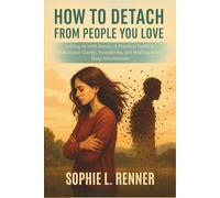 How to Detach from People You Love: Letting Go with Grace-A Practical Guide to Emotional Clarity, Boundaries, and Healing from Deep Attachments