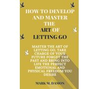 HOW TO DEVELOP AND MASTER THE ART OF LETTING GO: MASTER THE ART OF LETTING GO, TAKE CHARGE OF YOUR FUTURE FORGET THE PAST AND BRING INTO LIFE THE PERFECT EMOTIONAL AND PHYSICAL FREEDOM YOU DESIRE
