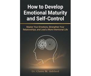 How to Develop Emotional Maturity and Self-Control: Master Your Emotions, Strengthen Your Relationships, and Lead a More Intentional Life