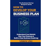 How to Develop Your Business Plan: Understand Your Market, Plan Your Finances, and Build a Clear Roadmap for Your Business (The Business Startup Blueprint Series)