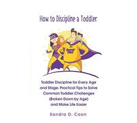 How to Discipline a Toddler: Toddler Discipline for Every Age and Stage. Practical Tips to Solve Common Toddler Challenges (Broken Down by Age) and Make Life Easier (Effective & Peaceful Parenting)