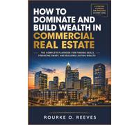 How to Dominate and Build Wealth in Commercial Real Estate: The Complete Playbook for Finding Deals, Financing Smart, and Building Lasting Wealth