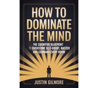 How to Dominate the Mind: The Cognitive Blueprint to Overcome Self-Doubt, Master Focus, and Command Every Room