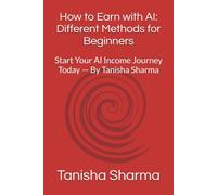 How to Earn with AI: Different Methods for Beginners: Start Your AI Income Journey Today - By Tanisha Sharma
