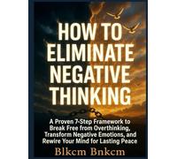 How to Eliminate Negative Thinking: A Proven 7-Step Framework to Break Free from Overthinking, Transform Negative Emotions, and Rewire Your Mind for Lasting Peace