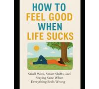 How to Feel Good When Life Sucks: Small Wins, Smart Shifts, and Staying Sane When Everything Feels Wrong