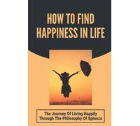 How To Find Happiness In Life: The Journey Of Living Happily Through The Philosophy Of Spinoza