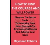 How To Find The Courage And Willpower: Discover The Secret Tools To Unlocking Your Inner Strength To Overcome Challenges And Achieve Your Goals