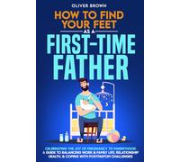 How To Find Your Feet As a First-Time Father: Celebrating The Joy of Pregnancy to Parenthood; A Guide to Balancing Work & Family Life, Relationship Health, & Coping With Postpartum Challenges